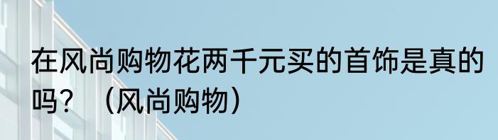 在风尚购物花两千元买的首饰是真的吗？（风尚购物）