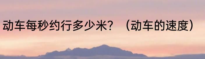 动车每秒约行多少米？（动车的速度）