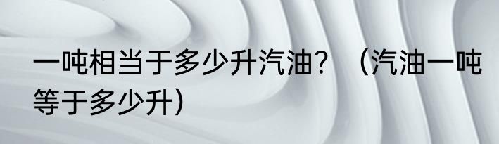 一吨相当于多少升汽油？（汽油一吨等于多少升）