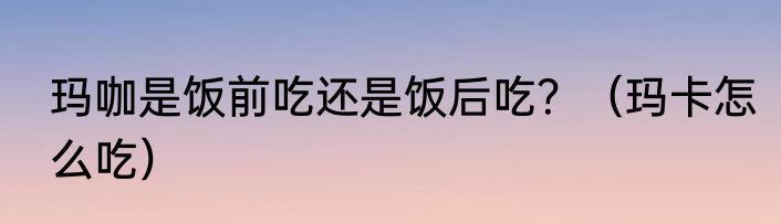 玛咖是饭前吃还是饭后吃？（玛卡怎么吃）