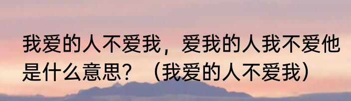 我爱的人不爱我，爱我的人我不爱他是什么意思？（我爱的人不爱我）