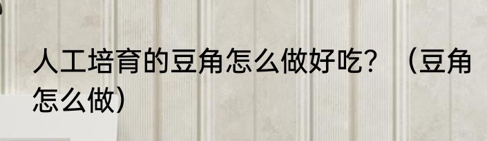 人工培育的豆角怎么做好吃？（豆角怎么做）