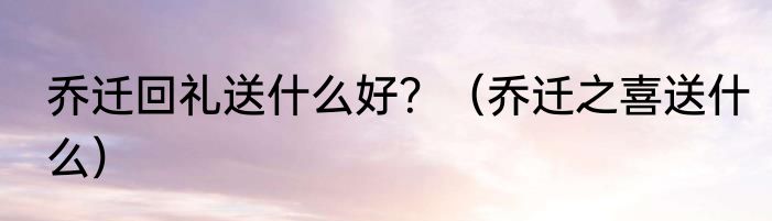 乔迁回礼送什么好？（乔迁之喜送什么）