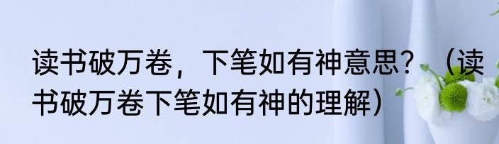 读书破万卷，下笔如有神意思？（读书破万卷下笔如有神的理解）