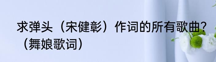 求弹头（宋健彰）作词的所有歌曲？（舞娘歌词）