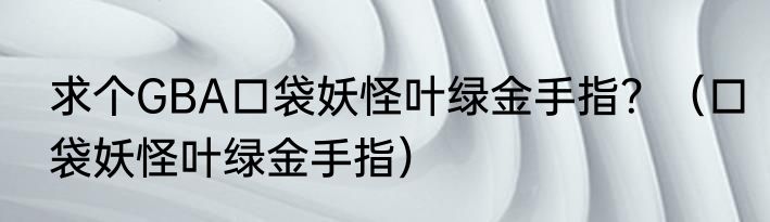 求个GBA口袋妖怪叶绿金手指？（口袋妖怪叶绿金手指）
