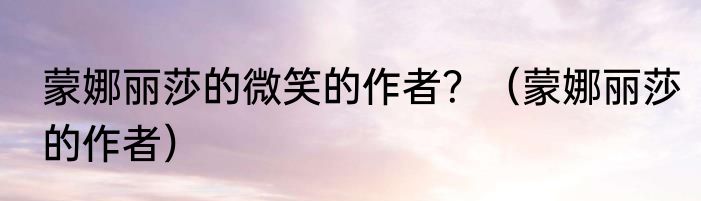 蒙娜丽莎的微笑的作者？（蒙娜丽莎的作者）