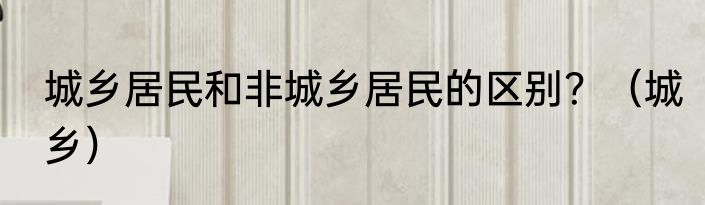 城乡居民和非城乡居民的区别？（城乡）