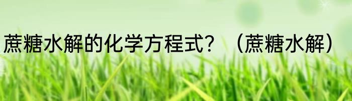 蔗糖水解的化学方程式？（蔗糖水解）