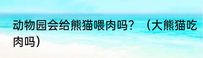 动物园会给熊猫喂肉吗？（大熊猫吃肉吗）