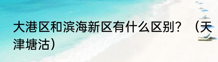 大港区和滨海新区有什么区别？（天津塘沽）