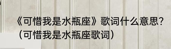 《可惜我是水瓶座》歌词什么意思？（可惜我是水瓶座歌词）