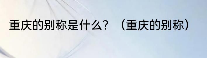 重庆的别称是什么？（重庆的别称）