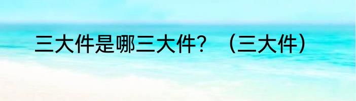 三大件是哪三大件？（三大件）