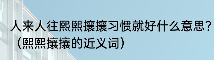 人来人往熙熙攘攘习惯就好什么意思？（熙熙攘攘的近义词）