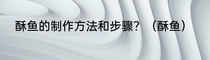 酥鱼的制作方法和步骤？（酥鱼）