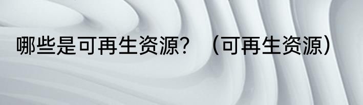 哪些是可再生资源？（可再生资源）