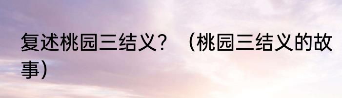 复述桃园三结义？（桃园三结义的故事）