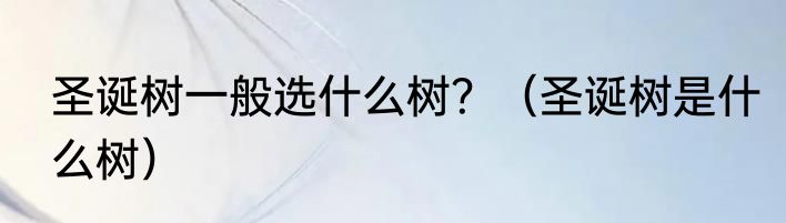 圣诞树一般选什么树？（圣诞树是什么树）