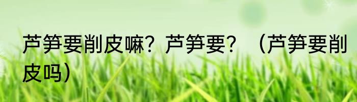 芦笋要削皮嘛？芦笋要？（芦笋要削皮吗）
