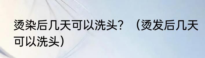 烫染后几天可以洗头？（烫发后几天可以洗头）