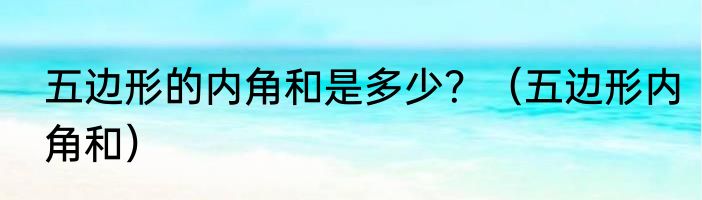 五边形的内角和是多少？（五边形内角和）