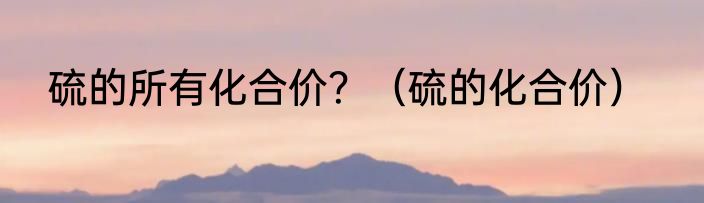 硫的所有化合价？（硫的化合价）