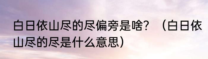 白日依山尽的尽偏旁是啥？（白日依山尽的尽是什么意思）