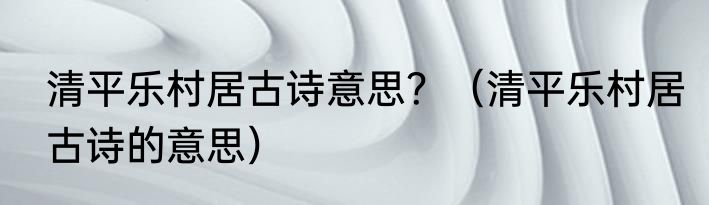 清平乐村居古诗意思？（清平乐村居古诗的意思）