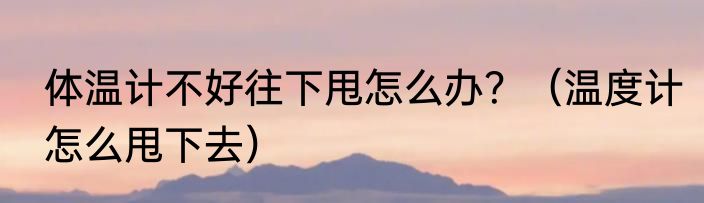 体温计不好往下甩怎么办？（温度计怎么甩下去）