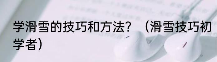 学滑雪的技巧和方法？（滑雪技巧初学者）