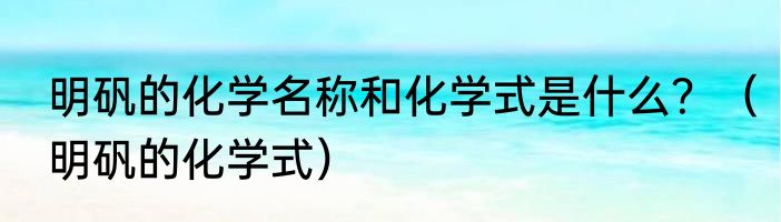 明矾的化学名称和化学式是什么？（明矾的化学式）