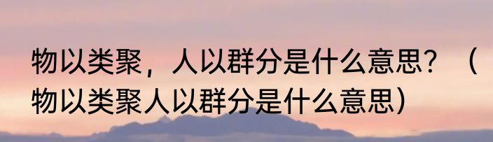 物以类聚，人以群分是什么意思？（物以类聚人以群分是什么意思）