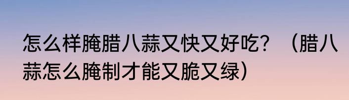 怎么样腌腊八蒜又快又好吃？（腊八蒜怎么腌制才能又脆又绿）