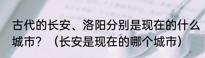 古代的长安、洛阳分别是现在的什么城市？（长安是现在的哪个城市）
