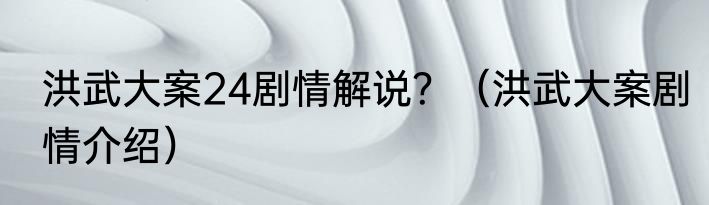 洪武大案24剧情解说？（洪武大案剧情介绍）
