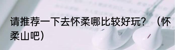 请推荐一下去怀柔哪比较好玩？（怀柔山吧）