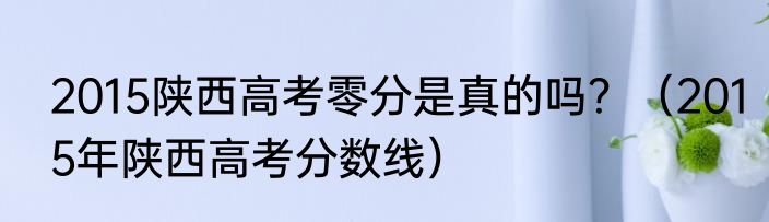 2015陕西高考零分是真的吗?(2015年陕西高考分数线)