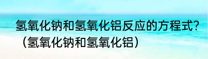 氢氧化钠和氢氧化铝反应的方程式?(氢氧化钠和氢氧化铝)