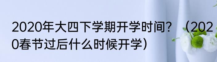 2020年大四下学期开学时间？（2020春节过后什么时候开学）