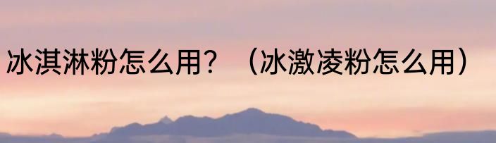 冰淇淋粉怎么用？（冰激凌粉怎么用）