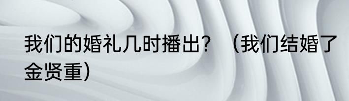我们的婚礼几时播出?(我们结婚了金贤重)