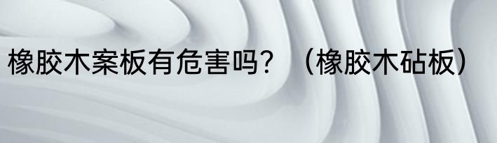 橡胶木案板有危害吗？（橡胶木砧板）