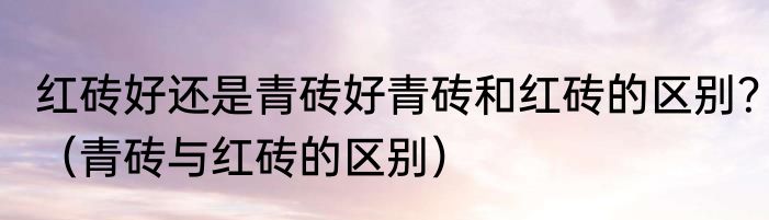 红砖好还是青砖好青砖和红砖的区别？（青砖与红砖的区别）