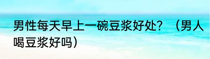 男性每天早上一碗豆浆好处？（男人喝豆浆好吗）