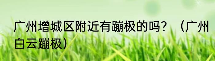 广州增城区附近有蹦极的吗？（广州白云蹦极）