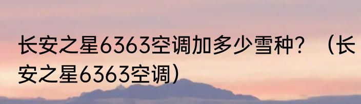 长安之星6363空调加多少雪种？（长安之星6363空调）