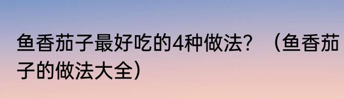 鱼香茄子最好吃的4种做法？（鱼香茄子的做法大全）