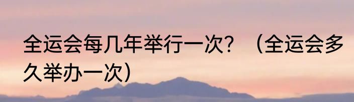 全运会每几年举行一次？（全运会多久举办一次）