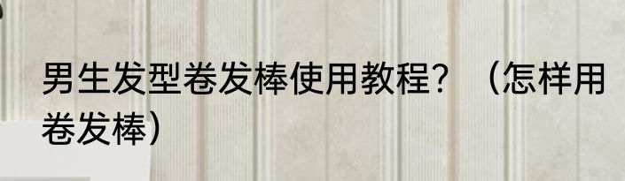 男生发型卷发棒使用教程？（怎样用卷发棒）